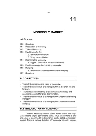 130



                                                            11

                MONOPOLY MARKET

Unit Structure :

11.0   Objectives
11.1   Introduction of monopoly
11.2   Types of Monopoly
11.3   Equilibrium of a firm
       11.3.1 Short run equilibrium
       11.3.2 Long run equilibrium
11.4   Discriminating Monopoly
       11.4.1 Types / Methods of price discrimination
11.5   Equilibrium under discriminating monopoly
11.6   Dumping
       11.6.1 Equilibrium under the conditions of dumping
11.7   Questions

11.0 OBJECTIVES

 To study the meaning and types of monopoly.
 To study the equilibrium of a monopoly firm in the short run and
  long run.
 To understand the meaning of discriminating monopoly and
  conditions essential for price discrimination.
 To study the equilibrium of a monopoly firm under discriminating
  monopoly.
 To study the equilibrium of a monopoly firm under conditions of
  dumping.

11.1 INTRODUCTION OF MONOPOLY

      The term ‘Monopoly’ consist of two words ‘Mono’ and ‘poly’.
Mono means single, poly means seller. Thus, when there is only
one seller of a commodity in the market can be called as monopoly
market. There is various definition of ‘monopoly’ given by various
 
