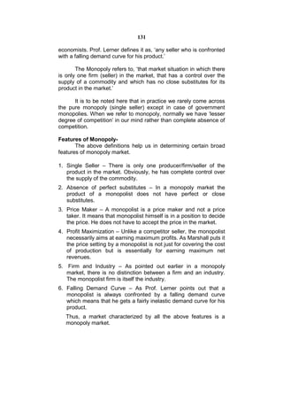 131

economists. Prof. Lerner defines it as, ‘any seller who is confronted
with a falling demand curve for his product.’

       The Monopoly refers to, ‘that market situation in which there
is only one firm (seller) in the market, that has a control over the
supply of a commodity and which has no close substitutes for its
product in the market.’

      It is to be noted here that in practice we rarely come across
the pure monopoly (single seller) except in case of government
monopolies. When we refer to monopoly, normally we have ‘lesser
degree of competition’ in our mind rather than complete absence of
competition.

Features of Monopoly-
       The above definitions help us in determining certain broad
features of monopoly market.

1. Single Seller – There is only one producer/firm/seller of the
   product in the market. Obviously, he has complete control over
   the supply of the commodity.
2. Absence of perfect substitutes – In a monopoly market the
   product of a monopolist does not have perfect or close
   substitutes.
3. Price Maker – A monopolist is a price maker and not a price
   taker. It means that monopolist himself is in a position to decide
   the price. He does not have to accept the price in the market.
4. Profit Maximization – Unlike a competitor seller, the monopolist
   necessarily aims at earning maximum profits. As Marshall puts it
   the price setting by a monopolist is not just for covering the cost
   of production but is essentially for earning maximum net
   revenues.
5. Firm and Industry – As pointed out earlier in a monopoly
   market, there is no distinction between a firm and an industry.
   The monopolist firm is itself the industry.
6. Falling Demand Curve – As Prof. Lerner points out that a
   monopolist is always confronted by a falling demand curve
   which means that he gets a fairly inelastic demand curve for his
   product.
   Thus, a market characterized by all the above features is a
   monopoly market.
 