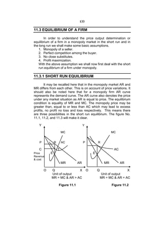 133

11.3 EQUILIBRIUM OF A FIRM

       In order to understand the price output determination or
equilibrium of a firm in a monopoly market in the short run and in
the long run we shall make some basic assumptions.
   1. Monopoly of a seller.
   2. Perfect competition among the buyer.
   3. No close substitutes.
   4. Profit maximization.
   With the above assumption we shall now first deal with the short
   run equilibrium of a firm under monopoly.

11.3.1 SHORT RUN EQUILIBRIUM

        It may be recalled here that in the monopoly market AR and
MR differs from each other. This is on account of price variations. It
should also be noted here that for a monopoly firm AR curve
represents the demand curve. The AR curve also denotes the price
under any market situation as AR is equal to price. The equilibrium
condition is equality of MR and MC. The monopoly price may be
greater than, equal to or less than AC which may lead to excess
profits, no profit no loss and loss respectively. This means there
are three possibilities in the short run equilibrium. The figure No.
11.1, 11.2, and 11.3 will make it clear.

   Y                                   Y

                        MC                                    MC


    P           R       AC             P           R

   C                T                                          AC
Price       E                                  E
Revenue
& cost
                        MR        AR                     MR         AR

        O   Q               X              O       Q                   X
            Unit of output                             Unit of output
            MR = MC & AR > AC                          MR = MC & AR = AC

                    Figure 11.1                               Figure 11.2
 