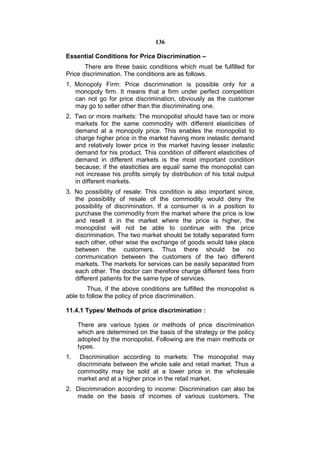 136

Essential Conditions for Price Discrimination –
       There are three basic conditions which must be fulfilled for
Price discrimination. The conditions are as follows.
1. Monopoly Firm: Price discrimination is possible only for a
   monopoly firm. It means that a firm under perfect competition
   can not go for price discrimination, obviously as the customer
   may go to seller other than the discriminating one.
2. Two or more markets: The monopolist should have two or more
   markets for the same commodity with different elasticities of
   demand at a monopoly price. This enables the monopolist to
   charge higher price in the market having more inelastic demand
   and relatively lower price in the market having lesser inelastic
   demand for his product. This condition of different elasticities of
   demand in different markets is the most important condition
   because; if the elasticities are equal/ same the monopolist can
   not increase his profits simply by distribution of his total output
   in different markets.
3. No possibility of resale: This condition is also important since,
   the possibility of resale of the commodity would deny the
   possibility of discrimination. If a consumer is in a position to
   purchase the commodity from the market where the price is low
   and resell it in the market where the price is higher, the
   monopolist will not be able to continue with the price
   discrimination. The two market should be totally separated form
   each other, other wise the exchange of goods would take place
   between the customers. Thus there should be no
   communication between the customers of the two different
   markets. The markets for services can be easily separated from
   each other. The doctor can therefore charge different fees from
   different patients for the same type of services.
        Thus, if the above conditions are fulfilled the monopolist is
able to follow the policy of price discrimination.

11.4.1 Types/ Methods of price discrimination :

     There are various types or methods of price discrimination
     which are determined on the basis of the strategy or the policy
     adopted by the monopolist. Following are the main methods or
     types.
1.    Discrimination according to markets: The monopolist may
     discriminate between the whole sale and retail market. Thus a
     commodity may be sold at a lower price in the wholesale
     market and at a higher price in the retail market.
2. Discrimination according to income: Discrimination can also be
   made on the basis of incomes of various customers. The
 