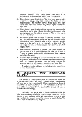 137

     financial consultant may charge higher fees from a big
     businessman while lower fees from a small businessman.
3. Discrimination according to time: The time when a commodity
   or service is bought may also constitute the basis for price
   discrimination. The rickshaw service hired during the night
   hours costs more fare. Doctors may charge higher fees for the
   night visits.
4. Discrimination according to national boundaries: A monopolist
   may charge higher price in the protected domestic market but a
   lower price across the national boundary. This in other words
   called as ‘dumping’.
5. Discrimination according to utility: Sometimes, different prices
   are charged from different customers according to the utilities
   conferred on them. Discrimination in first class and second
   class fares by railways is an example of this kind. The
   passenger travelling by first class gets more comforts for which
   he pays more.
6.    Discrimination according to places: The place where the
     commodity is sold is also responsible for price discrimination.
     The set of ‘playing cards’ sold at railway station shop may cost
     more than elsewhere.
7.   Discrimination according to uses: Sometimes the monopolist
     may charge different price for the same service or commodity if
     used for different purposes. The electricity charges for
     example, are more for domestic use than for industrial use.
        The above mentioned types or methods are the major types
     of price discrimination.


11.5 EQUILIBRIUM                UNDER         DISCRIMINATING
MONOPOLY

    The equilibrium under discriminating monopoly is also governed
by the same principle of MR = MC. However, since the monopolist
will have two or more markets with different elasticities of demand,
he will have to be in equilibrium in each market separately as well
as in all the markets jointly. The supply of his product will have to
be distributed accordingly.

        The monopolist will be able to charge higher price and will
bring less number of units in the market where the demand for his
product is more inelastic but he will charge lower price and bring
more units in the market where the demand is less inelastic. This
will be clear from the following diagram.
 