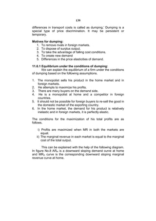 139

differences in transport costs is called as dumping.’ Dumping is a
special type of price discrimination. It may be persistent or
temporary.

Motives for dumping:
  1. To remove rivals in foreign markets.
  2. To dispose of surplus output.
  3. To take the advantage of falling cost conditions.
  4. To create new demand
  5. Differences in the price elasticities of demand.

11.6.1 Equilibrium under the conditions of dumping:
       We can explain the equilibrium of a firm under the conditions
of dumping based on the following assumptions.

1. The monopolist sells his product in the home market and in
    foreign markets.
2. He attempts to maximize his profits.
3. There are many buyers on the demand side.
4. He is a monopolist at home and a competitor in foreign
    countries.
5. It should not be possible for foreign buyers to re-sell the good in
    the domestic market of the exporting country.
6. In the home market, the demand for his product is relatively
    inelastic and in foreign markets, it is perfectly elastic.

The conditions for the maximization of his total profits are as
follows.

    i) Profits are maximized when MR in both the markets are
       equal.
   ii) The marginal revenue in each market is equal to the marginal
       cost of the total output.

        This can be explained with the help of the following diagram.
In figure No.8 ARH is a downward sloping demand curve at home
and MRH curve is the corresponding downward sloping marginal
revenue curve at home.
 
