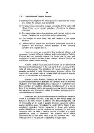 14

2.2.2 Limitations of ‘Ceteris Paribus’

i) Ceteris Paribus neglects the interdependence between the forces
    and makes the analysis over-simplified.
ii) The assumption makes the analysis unrealistic. In the real world
     ‘Other things never remain constant.’ Everything is always
     changing.
iii) This assumption makes the principles and theories restrictive in
     nature. Therefore the analysis has limited applicability.
iv) The analysis is made static and less relevant to real world
    situation.
v) Ceteris Paribus’ makes the explanation incomplete because it
   analyses the functional relation between a few selected
   variables and neglects others.

       However, once we understand the functional relation and
sequences between different variables and events with the ‘Ceteris
Paribus’ we can gradually release the forces one by one and
analyse more and more complicated realities. ‘Ceteris Paribus’ is
therefore a tool for model building.

      ‘Ceteris Paribus’ is an assumption which we are compelled
to make due to complexities in the real world. It is necessary for the
sake of convenience. The limitations of human intelligence and
capacity compel us to make this assumption. Moreover, without this
assumption we cannot make a detailed study of economic events
and economic relations and sequences.

        Without ‘Ceteris Paribus’ condition we may not be able to
isolate causal relationships between the variables that we intend to
study and arrive at logical conclusions. However, in reality there are
large number of variables interacting simultaneously at a given
time. If our analysis has to be accurate we may have to examine
two variables at a time which makes it inevitable to assume other
variables to remain constant.

        Moreover, as a social science we deal with human behavior
which is subject to variations. At no cost we can expect people to
behave in the same manner at all time. This does not imply any sort
of irrationality on the part of people. Likewise assuming ceteris
paribus condition does not reduce the validity of the theory. If any
conclusion regarding human behaviour is drawn with ‘ceteris
paribus’ condition it does not invalidate its practicality. In fact, even
scientists take the help of ceteris paribus condition. e.g. when
gravitational force is calculated, the scientist would make
allowances for air and wind force to be at a constant rate. Thus
ceteris-paribus is not peculiar to Economic analysis alone.
 