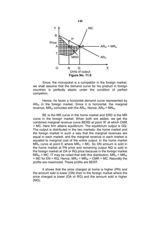 140

              Y                        MC

               B
                           P
           Price
               A          E       R             ARW = MRw

                T
                           MRH                 ARH


                O       N       Q                    X
                          Units of output
                         Figure No. 11.6

       Since, the monopolist is a competitor in the foreign market;
we shall assume that the demand curve for his product in foreign
countries is perfectly elastic under the condition of perfect
competion.

      Hence, he faces a horizontal demand curve represented by
ARW in the foreign market. Since it is horizontal, the marginal
revenue, MRW coincides with the ARW. Hence, ARW = MRW.

        BE is the MR curve in the home market and ERD is the MR
curve in the foreign market. When both are added, we get the
combined marginal revenue curve BERD at point ‘R’ at which CMR
= MC. Here firm attains equilibrium. The equilibrium output is OQ.
The output is distributed in the two markets- the home market and
the foreign market in such a way that the marginal revenues are
equal in each market, and the marginal revenue in each market is
equated to marginal cost of the entire output. In the home market
MRH curve at point E where MRH = MC. So ON amount is sold in
the home market at PN price and remaining output NQ is sold in
the foreign market at OA or RQ price because in the foreign market
MRW = MC. IT may be noted that with this distribution, MRH = MRW
= MC for EN = RQ. Hence, MRH = MRW = CMR = MC. Naturally the
profits are maximized. These profits are BERT.

       It shows that the price charged at home is higher (PN) and
the amount sold is lower (ON) than in the foreign market where the
price charged is lower (OA or RQ) and the amount sold is higher
(NQ).
 