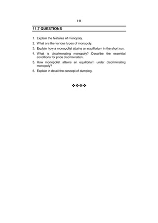 141

11.7 QUESTIONS

1. Explain the features of monopoly.
2. What are the various types of monopoly.
3. Explain how a monopolist attains an equilibrium in the short run.
4. What is discriminating monopoly? Describe the essential
   conditions for price discrimination.
5. How monopolist attains an equilibrium under discriminating
   monopoly?
6. Explain in detail the concept of dumping.



                            
                              
                              
                              
                              
                              
                              
                              
                              
                              
                              
                              
                              
                              
                              
                              
                              
                              
                              
                              
                              
                              
                              
                              
                              
 