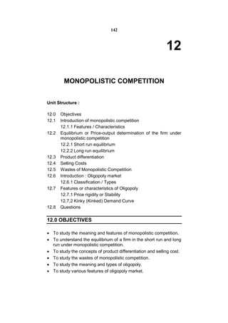 142



                                                            12

        MONOPOLISTIC COMPETITION


Unit Structure :

12.0   Objectives
12.1   Introduction of monopolistic competition
       12.1.1 Features / Characteristics
12.2   Equilibrium or Price-output determination of the firm under
       monopolistic competition
       12.2.1 Short run equilibrium
       12.2.2 Long run equilibrium
12.3   Product differentiation
12.4   Selling Costs
12.5   Wastes of Monopolistic Competition
12.6   Introduction : Oligopoly market
       12.6.1 Classification / Types
12.7   Features or characteristics of Oligopoly
       12.7.1 Price rigidity or Stability
       12.7.2 Kinky (Kinked) Demand Curve
12.8   Questions

12.0 OBJECTIVES

 To study the meaning and features of monopolistic competition.
 To understand the equilibrium of a firm in the short run and long
  run under monopolistic competition.
 To study the concepts of product differentiation and selling cost.
 To study the wastes of monopolistic competition.
 To study the meaning and types of oligopoly.
 To study various features of oligopoly market.
 