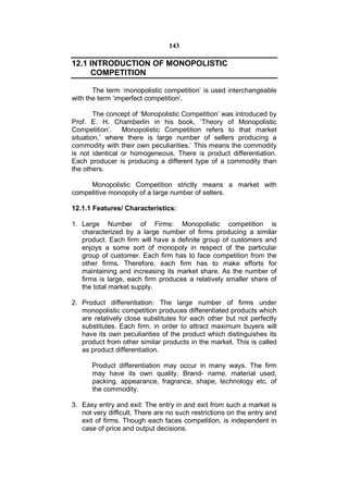 143

12.1 INTRODUCTION OF MONOPOLISTIC
     COMPETITION

       The term ‘monopolistic competition’ is used interchangeable
with the term ‘imperfect competition’.

        The concept of ‘Monopolistic Competition’ was introduced by
Prof. E. H. Chamberlin in his book, ‘Theory of Monopolistic
Competition’. Monopolistic Competition refers to that market
situation,’ where there is large number of sellers producing a
commodity with their own peculiarities.’ This means the commodity
is not identical or homogeneous. There is product differentiation.
Each producer is producing a different type of a commodity than
the others.

     Monopolistic Competition strictly means a market with
competitive monopoly of a large number of sellers.

12.1.1 Features/ Characteristics:

1. Large Number of Firms: Monopolistic competition is
   characterized by a large number of firms producing a similar
   product. Each firm will have a definite group of customers and
   enjoys a some sort of monopoly in respect of the particular
   group of customer. Each firm has to face competition from the
   other firms. Therefore, each firm has to make efforts for
   maintaining and increasing its market share. As the number of
   firms is large, each firm produces a relatively smaller share of
   the total market supply.

2. Product differentiation: The large number of firms under
   monopolistic competition produces differentiated products which
   are relatively close substitutes for each other but not perfectly
   substitutes. Each firm, in order to attract maximum buyers will
   have its own peculiarities of the product which distinguishes its
   product from other similar products in the market. This is called
   as product differentiation.

       Product differentiation may occur in many ways. The firm
       may have its own quality, Brand- name, material used,
       packing, appearance, fragrance, shape, technology etc. of
       the commodity.

3. Easy entry and exit: The entry in and exit from such a market is
   not very difficult. There are no such restrictions on the entry and
   exit of firms. Though each faces competition, is independent in
   case of price and output decisions.
 