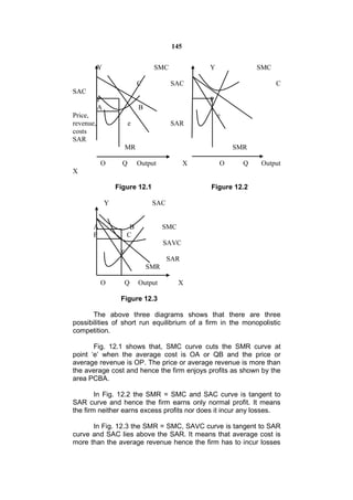 145


           Y                      SMC              Y             SMC

                             C          SAC                            C
SAC
           P                                       P
           A                 B
Price,                                                 e
revenue,                 e              SAR
costs
SAR
                        MR                                 SMR

           O         Q       Output            X       O     Q   Output
X

                   Figure 12.1                     Figure 12.2

               Y                  SAC


       A                 B             SMC
       P                C
                                       SAVC
                    e
                                        SAR
                                 SMR

           O            Q    Output          X

                    Figure 12.3

       The above three diagrams shows that there are three
possibilities of short run equilibrium of a firm in the monopolistic
competition.

       Fig. 12.1 shows that, SMC curve cuts the SMR curve at
point ‘e’ when the average cost is OA or QB and the price or
average revenue is OP. The price or average revenue is more than
the average cost and hence the firm enjoys profits as shown by the
area PCBA.

        In Fig. 12.2 the SMR = SMC and SAC curve is tangent to
SAR curve and hence the firm earns only normal profit. It means
the firm neither earns excess profits nor does it incur any losses.

      In Fig. 12.3 the SMR = SMC, SAVC curve is tangent to SAR
curve and SAC lies above the SAR. It means that average cost is
more than the average revenue hence the firm has to incur losses
 