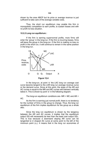 146

shown by the area ABCP but its price or average revenue is just
sufficient to take care of the average variable costs.

       Thus, the short run equilibrium may enable this firm in
monopolistic competition to earn profits, to sustain losses and with
no profit no loss situation.

12.2.2 Long run equilibrium :

        If the firm is earning supernormal profits, more firms will
enter the ‘group’ in the long-run. If the firm is incurring losses, firms
will leave the group in the long-run. If the firm is making no loss no
profit in the short run, it will continue to remain in the same position
in the long-run.

          Y                    MC
                                      LAC
                      C
          P                c1
 Price,
 revenue,            e
 costs                               LAR

                           MR

         O          Q     Q1    Output        X

                      Figure 12.4

       In the long-run, at point ‘e’ the LAC long run average cost
curve become tangent to the LAR long run average revenue curve
or the demand curve. Since at this point, the slope of the AR and
AC curves is equal to the MR and MC curves will intersect vertically
below it. This is shown by point ‘e’ in the following diagram.

       The long-run equilibrium conditions are- MR = MC and AR =
AC.
       As the firm is earning just normal profit, there is no tendency
for the number of firms in the group to change. Thus, the long run
equilibrium of the firm implies equilibrium for the group as a whole
also.

       Since the long run equilibrium is shown by the tangency
between the AR and AC curves; it implies that the equilibrium
output OQ will necessarily be less than the least cost output OQ1.
This is true because a downward sloping AR curve can be
tangential to U shaped AC curve at some point to the left of the
minimum point (c1). It means that in the long run economies of
 