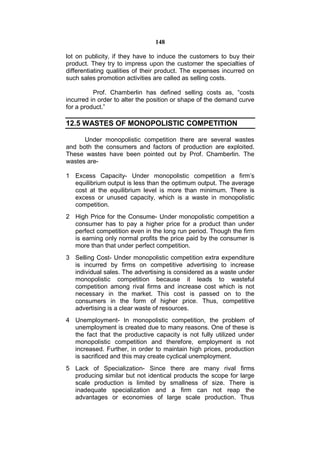 148

lot on publicity, if they have to induce the customers to buy their
product. They try to impress upon the customer the specialties of
differentiating qualities of their product. The expenses incurred on
such sales promotion activities are called as selling costs.

          Prof. Chamberlin has defined selling costs as, “costs
incurred in order to alter the position or shape of the demand curve
for a product.”

12.5 WASTES OF MONOPOLISTIC COMPETITION

      Under monopolistic competition there are several wastes
and both the consumers and factors of production are exploited.
These wastes have been pointed out by Prof. Chamberlin. The
wastes are-

1 Excess Capacity- Under monopolistic competition a firm’s
  equilibrium output is less than the optimum output. The average
  cost at the equilibrium level is more than minimum. There is
  excess or unused capacity, which is a waste in monopolistic
  competition.
2 High Price for the Consume- Under monopolistic competition a
  consumer has to pay a higher price for a product than under
  perfect competition even in the long run period. Though the firm
  is earning only normal profits the price paid by the consumer is
  more than that under perfect competition.
3 Selling Cost- Under monopolistic competition extra expenditure
  is incurred by firms on competitive advertising to increase
  individual sales. The advertising is considered as a waste under
  monopolistic competition because it leads to wasteful
  competition among rival firms and increase cost which is not
  necessary in the market. This cost is passed on to the
  consumers in the form of higher price. Thus, competitive
  advertising is a clear waste of resources.
4 Unemployment- In monopolistic competition, the problem of
  unemployment is created due to many reasons. One of these is
  the fact that the productive capacity is not fully utilized under
  monopolistic competition and therefore, employment is not
  increased. Further, in order to maintain high prices, production
  is sacrificed and this may create cyclical unemployment.
5 Lack of Specialization- Since there are many rival firms
  producing similar but not identical products the scope for large
  scale production is limited by smallness of size. There is
  inadequate specialization and a firm can not reap the
  advantages or economies of large scale production. Thus
 