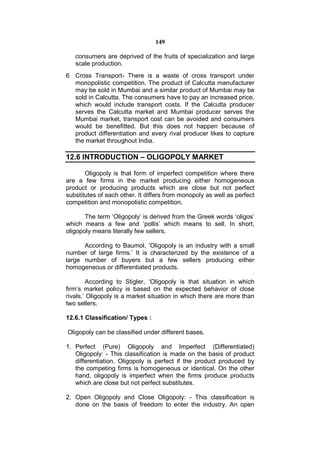 149

   consumers are deprived of the fruits of specialization and large
   scale production.
6 Cross Transport- There is a waste of cross transport under
  monopolistic competition. The product of Calcutta manufacturer
  may be sold in Mumbai and a similar product of Mumbai may be
  sold in Calcutta. The consumers have to pay an increased price,
  which would include transport costs. If the Calcutta producer
  serves the Calcutta market and Mumbai producer serves the
  Mumbai market, transport cost can be avoided and consumers
  would be benefitted. But this does not happen because of
  product differentiation and every rival producer likes to capture
  the market throughout India.

12.6 INTRODUCTION – OLIGOPOLY MARKET

       Oligopoly is that form of imperfect competition where there
are a few firms in the market producing either homogeneous
product or producing products which are close but not perfect
substitutes of each other. It differs from monopoly as well as perfect
competition and monopolistic competition.

       The term ‘Oligopoly’ is derived from the Greek words ‘oligos’
which means a few and ‘pollis’ which means to sell. In short,
oligopoly means literally few sellers.

      According to Baumol, ‘Oligopoly is an industry with a small
number of large firms.’ It is characterized by the existence of a
large number of buyers but a few sellers producing either
homogeneous or differentiated products.

        According to Stigler, ‘Oligopoly is that situation in which
firm’s market policy is based on the expected behavior of close
rivals.’ Oligopoly is a market situation in which there are more than
two sellers.

12.6.1 Classification/ Types :

Oligopoly can be classified under different bases.

1. Perfect (Pure) Oligopoly and Imperfect (Differentiated)
   Oligopoly: - This classification is made on the basis of product
   differentiation. Oligopoly is perfect if the product produced by
   the competing firms is homogeneous or identical. On the other
   hand, oligopoly is imperfect when the firms produce products
   which are close but not perfect substitutes.

2. Open Oligopoly and Close Oligopoly: - This classification is
   done on the basis of freedom to enter the industry. An open
 