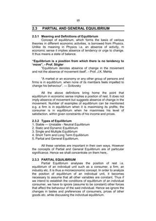 15

2.3    PARTIAL AND GENERAL EQUILIBRIUM

2.3.1 Meaning and Definitions of Equilibrium
        Concept of equilibrium, which forms the basis of various
theories in different economic activities, is borrowed from Physics.
Unlike its meaning in Physics i.e. an absence of activity, m
economic sense it implies absence of tendency or urge to change.
It thus means a state of balance.

“Equilibrium is a position from which there is no tendency to
‘move”. - Prof. Stigler
      “Equilibrium denotes absence of change in the movement
and not the absence of movement itself’. - Prof. J.K. Mehta

       “A market or an economy or any other group of persons and
firms is in equilibrium, when none of its members feels impelled to
change his behaviour”. — Scitovsky

       All the above definitions bring home the point that
equilibrium in economic sense implies a position of rest. It does not
imply absence of movement but suggests absence of change in the
movement. Number of examples of equilibrium can be mentioned
e.g. a firm is in equilibrium when it is maximising its profits; the
consumer is in equilibrium when he maximises his level of
satisfaction, within given constraints of his income and prices.

2.3.2 Types of Equilibrium
1. Stable — Unstable - Neutral Equilibrium
2. Static and Dynamic Equilibrium
3. Single and Multiple Equilibrium
4. Short Term and Long Term Equilibrium
5. Partial and General Equilibrium.

        All these varieties are important in their own ways. However
the concepts of Partial and General Equilibrium are of particular
significance. Hence we shall concentrate on them here,.

2.3.3 PARTIAL EQUILIBRIUM
        Partial Equilibrium analyses the position of rest i.e.
equilibrium of an individual unit such as a consumer, a firm, an
industry etc. It is thus a microeconomic concept. In order to analyze
the position of equilibrium of an individual unit, it becomes
necessary to assume that all other variables are constant. Thus if
we intend to establish the conditions of equilibrium of an individual
consumer, we have to ignore (assume to be constant) other forces
that affect the behaviour of the said individual. Hence we ignore the
changes in tastes and preferences of consumers, prices of other
goods etc. while discussing the individual equilibrium.
 