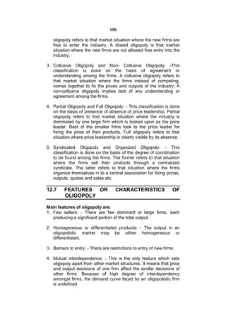 150

   oligopoly refers to that market situation where the new firms are
   free to enter the industry. A closed oligopoly is that market
   situation where the new firms are not allowed free entry into the
   industry.

3. Collusive Oligopoly and Non- Collusive Oligopoly: -This
   classification is done on the basis of agreement or
   understanding among the firms. A collusive oligopoly refers to
   that market situation where the firms instead of competing,
   comes together to fix the prices and outputs of the industry. A
   non-collusive oligopoly implies lack of any understanding or
   agreement among the firms.

4. Partial Oligopoly and Full Oligopoly: - This classification is done
   on the basis of presence of absence of price leadership. Partial
   oligopoly refers to that market situation where the industry is
   dominated by one large firm which is looked upon as the price
   leader. Rest of the smaller firms look to the price leader for
   fixing the price of their products. Full oligopoly refers to that
   situation where price leadership is clearly visible by its absence.

5. Syndicated Oligopoly and Organized Oligopoly: - This
   classification is done on the basis of the degree of coordination
   to be found among the firms. The former refers to that situation
   where the firms sell their products through a centralized
   syndicate. The latter refers to that situation where the firms
   organize themselves in to a central association for fixing prices,
   outputs, quotas and sales etc.

12.7     FEATURES OR                 CHARACTERISTICS                OF
         OLIGOPOLY

Main features of oligopoly are:
1. Few sellers: - There are few dominant or large firms, each
   producing a significant portion of the total output.

2. Homogeneous or differentiated products: - The output in an
   oligopolistic market may be either homogeneous or
   differentiated.

3. Barriers to entry: - There are restrictions to entry of new firms.

4. Mutual interdependence: - This is the only feature which sets
   oligopoly apart from other market structures. It means that price
   and output decisions of one firm affect the similar decisions of
   other firms. Because of high degree of interdependency
   amongst firms, the demand curve faced by an oligopolistic firm
   is undefined.
 