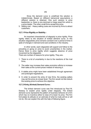 151

          Since the demand curve is undefined the solution is
   indeterminate. Based on different behavioral assumptions a
   different solution is obtained. One such solution is price
   leadership i.e. there is one dominant or large sized firm which is
   a price leader. The other small firms accept this price.
5. Selling cost: - Heavy selling costs are incurred by firms to attract
   customers.

12.7.1 Price Rigidity or Stability :

        An important characteristic of oligopoly is price rigidity. Price
rigidity refers to the situation of kinked demand curve. In this
situation oligopolistic price remains constant over a period of time in
spite of changes in demand and cost conditions in the industry.

       In other words, each oligopolist will support and follow to the
prevailing or going on price to avoid uncertainties in the market.
Hence there is price rigidity which suggests absence of price
movement by the oligopolist.
There are number of reasons for price rigidity. They are-

1. There is a lot of uncertainty in due to the reactions of the rival
   firms.

2. The seller may increase their sales promotion efforts to increase
   their sales at the current prices instead of reducing it.

3. A stable price might have been established through agreement
   and prolonged negotiations.
4. In order to prevent the entry of new firms, the existing sellers
   may set the price at a lower level. The firm would not like disturb
   the existing price to achieve this objective.
12.7.2 Kinky (Kinked) Demand Curve :

       The kinked demand curve was first introduced by Paul M.
Sweezy to explain price rigidity under oligopoly. The kinked
demand curve represents the pattern of business behavior of a firm
which has no inventive either to raise of to lower its price. The firm
formulates its attitude on an estimate of what its rivals will do or will
not do. We can explain this with the help of following figure.
 
