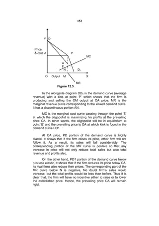 152




        Y D


 Price
 & cost A                    P
                                         MC

                       A
                       E
                        N         D1

         O    Output   M                 X

                                 MR
                  Figure 12.5

        In the alongside diagram DD1 is the demand curve (average
revenue) with a kink at point ‘P’ which shows that the firm is
producing and selling the OM output at OA price. MR is the
marginal revenue curve corresponding to the kinked demand curve.
It has a discontinuous portion AN.
       MC is the marginal cost curve passing through the point ‘E’
at which the oligopolist is maximizing his profits at the prevailing
price OA. In other words, the oligopolist will be in equilibrium at
point ‘E’ and the prevailing price is OA at which kink is found in the
demand curve DD1.

        At OA price, PD portion of the demand curve is highly
elastic. It shows that if the firm raises its price, other firm will not
follow it. As a result, its sales will fall considerably. The
corresponding portion of the MR curve is positive so that any
increase in price will not only reduce total sales but also total
revenue and profits also.
        On the other hand, PD1 portion of the demand curve below
p is less elastic. It shows that if the firm reduces its price below OA,
its rival firms also reduce their prices. The corresponding part of the
MR curve below N is negative, No doubt firm’s sales would
increase, but the total profits would be less than before. Thus it is
clear that, the firm will have no incentive either to raise or to lower
the established price. Hence, the prevailing price OA will remain
rigid.
 