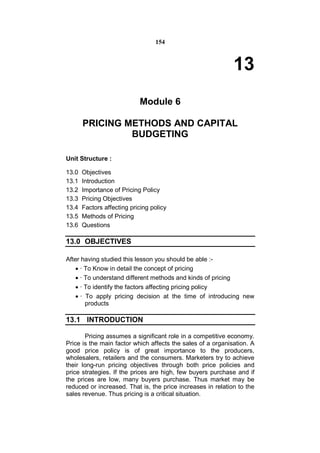 154



                                                             13
                            Module 6

       PRICING METHODS AND CAPITAL
                BUDGETING

Unit Structure :

13.0   Objectives
13.1   Introduction
13.2   Importance of Pricing Policy
13.3   Pricing Objectives
13.4   Factors affecting pricing policy
13.5   Methods of Pricing
13.6   Questions

13.0 OBJECTIVES

After having studied this lesson you should be able :-
    · To Know in detail the concept of pricing
    · To understand different methods and kinds of pricing
    · To identify the factors affecting pricing policy
    · To apply pricing decision at the time of introducing new
       products

13.1 INTRODUCTION

       Pricing assumes a significant role in a competitive economy.
Price is the main factor which affects the sales of a organisation. A
good price policy is of great importance to the producers,
wholesalers, retailers and the consumers. Marketers try to achieve
their long-run pricing objectives through both price policies and
price strategies. If the prices are high, few buyers purchase and if
the prices are low, many buyers purchase. Thus market may be
reduced or increased. That is, the price increases in relation to the
sales revenue. Thus pricing is a critical situation.
 