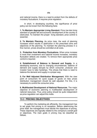 156

and national income, there is a need to protect from the defects of
monetary fluctuations. It requires price regulation.

     In short, in developing countries, the significance of price
policy can be known from the following facts:

1. To Maintain Appropriate Living Standard. Price rise lets living
standard of people fall and economic development of the country is
obstructed. To maintain the proper living standard, price control is
essential.

2. To Maintain Planning. As price rises, the work of planning
increases which results in obstruction in the prescribed aims and
objectives of the planning. To maintain the planning process in a
fine manner, prices should be controlled at all costs.

3. Protection from Monetary Fluctuations. When price increase
is more than investment and national income increases, monetary
fluctuation defects are created. To remove them appropriate price
control is required.

4. Establishment of Balance in Demand and Supply. In a
developing economy, due to changing circumstances, balance of
demand and supply disrupts by which consumer, producer and
investor have to take hardships. This shows that there is need to
balance the demand and supply in a proper way.

5. For Well Adjusted Distribution Management. With the view
point of consumers for quick supply of goods on less prices
distribution management should be well adjusted. For this, it is
necessary to control the consumer price.

6. Multifaceted Development of National Resources. The major
objective of economic planning is multifaceted development of
national resources. Thus, price policy should be quite independent
as price regulation can adjust this motto.

13.3 PRICING OBJECTIVES

      To perform the marketing job efficiently, the management has
to set goals first pricing is no exception. Before determining the
price itself, the management must decide the objectives of pricing.
These objectives are logically related to the company's overall goal
or objectives. The main goals in pricing may be classified as
follows.
 