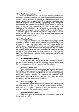 158

13.3.4. Profit Maximisation:
      Business of all kinds is run with an idea of earning profit at the
maximum. Profit maximisation can be enjoyed where monopolistic
situation exists. The goal should be to maximise profits on total
output, rather than on every item- The scarcity conditions offer
chances for profit maximisation by high pricing policy. The profit
maximisation will develop an unhealthy image. When a short-run
policy is adopted for maximising the profit, it will exploit the
customers. The customers have a feeling of monopoly and high
price. But along run policy to maximise the profit has no drawbacks.
A short-run policy will attract competitors, who produce similar
goods at low cost. As a result, price control and government
regulations will be introduced.

13.3.5. Stabilize Price:
      It is a long-time objective and aims at preventing frequent and
violent fluctuations in price. It also prevents price war amongst the
competitors. When the price often changes, there arises no
confidence on the product. The prices are designed in such away
that during the period of depression, the prices are not allowed to
fall below a certain level and in the boom period, the prices are not
allowed to rise beyond a certain level. The goal is to give and let
live. Thus firms forego maximum profits during periods of short
supply of products.

13.3.6. Customer Ability to Pay:
      The prices that are charged differ from person to person,
according to his capacity to pay. For instance, doctors charge fees
for their services awarding to the capacity of the patient.

13.3.7. Resource Mobilization:
      This is a pricing objective, the products are priced it such away
that sufficient sources are made available for the firms' expansion,
developmental investment etc. Marketers are interested in getting
back the amount invested as speedily as possible. The
management may fix a higher price and this trend will invite
competitors with low priced similar products.

13.3.8. Survival and growth:
      An important objective of pricing is survival and achieving the
expected rate of growth. Profits are less important than survival.
According to P. Drucker, avoidance of loss and ensuring survival
are more important than maximisation of profit.

13.3.9. Prestige and goodwill:
     Pricing also aims at maintaining the prestige and enhancing
the goodwill of the firm.
 