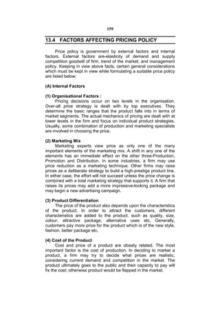 159

13.4 FACTORS AFFECTING PRICING POLICY

      Price policy is government by external factors and internal
factors. External factors are-elasticity of demand and supply
competition goodwill of firm, trend of the market, and management
policy. Keeping in view above facts, certain general considerations
which must be kept in view while formulating a suitable price policy
are listed below:

(A) Internal Factors

(1) Organisational Factors :
      Pricing decisions occur on two levels in the organisation.
Over-all price strategy is dealt with by top executives. They
determine the basic ranges that the product falls into in terms of
market segments. The actual mechanics of pricing are dealt with at
lower levels in the firm and focus on individual product strategies.
Usually, some combination of production and marketing specialists
are involved in choosing the price.

(2) Marketing Mix
      Marketing experts view price as only one of the many
important elements of the marketing mix. A shift in any one of the
elements has an immediate effect on the other three-Production,
Promotion and Distribution. In some industries, a firm may use
price reduction as a marketing technique. Other firms may raise
prices as a deliberate strategy to build a high-prestige product line.
In either case, the effort will not succeed unless the price change is
combined with a total marketing strategy that supports it. A firm that
raises its prices may add a more impressive-looking package and
may begin a new advertising campaign.

(3) Product Differentiation
     The price of the product also depends upon the characteristics
of the product. In order to attract the customers, different
characteristics are added to the product, such as quality, size,
colour, attractive package, alternative uses etc. Generally,
customers pay more price for the product which is of the new style,
fashion, better package etc.

(4) Cost of the Product
      Cost and price of a product are closely related. The most
important factor is the cost of production. In deciding to market a
product, a firm may try to decide what prices are realistic,
considering current demand and competition in the market. The
product ultimately goes to the public and their capacity to pay will
fix the cost; otherwise product would be flapped in the market.
 