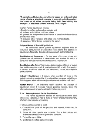 16

“A partial equilibrium is one which is based on only restricted
range of data, a standard example is price of a single product;
the prices of all other products being held fixed during the
analysis’. It assumes ‘Ceteris Paribus’. Prof. Stigler

In short Partial Equilibrium implies:
• Equilibrium of an individual or a single unit
• It isolates an individual unit from others
• It ignores the independence and hence is based on independence
of individual units.
• It excludes other variables and relies on a restricted data.
• It assumes, ’Other things remaining the same’.

Subject Matter of Partial Equilibrium:
       As mentioned above partial equilibrium explains how an
individual consumption or production unit attains the position of
equilibrium. Naturally, it deals with issues such as the following:

Equilibrium of Consumer : On the basis of income, prices and
preferences of individual it determines the manner in which a
consumer derives maximum satisfaction i.e. equilibrium.

Equilibrium of a firm : This implies determination of level of output
that yields maximum profit. It reached when MR = MC. The position
is arrived at on the basis of cost behaviour, prices, technique of
production etc.

Industry Equilibrium : It occurs when number of firms in the
industry remains constant i.e. there is neither entry nor exit of firms.
This happens when all firms enjoy only normal profit i.e. AR = AC.

Factor Market : An individual factor reaches the position of
equilibrium when it receives highest possible reward. Since the
alternative reward is less he sticks to that employment.

2.3.4 Assumptions of Partial Equilibrium:
       The Partial equilibrium isolates an individual unit from other
influences. Naturally, it has to make a variety of assumptions many
of which may be quite unrealistic.

 Following are assumed to exist.
1. Constancy of price of the product and income, habits etc. of
   consumer.
2. Prices of other goods are constant. For a firm prices and
   availability of resources is given and constant.
3. Perfect factor mobility.
4. Existence of perfect competition etc.
 