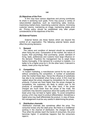 160

(5) Objectives of the Firm
       A firm may have various objectives and pricing contributes
its share in achieving such goals. Firms may pursue a variety of
value-oriented objectives, such as maximizing sales revenue,
maximising market share, maximising customer volume, minimizing
customer volume, maintaining an image, maintaining stable price
etc. Pricing policy should be established only after proper
considerations of the objectives of the firm.

(B) External Factors

        External factors are those factors which are beyond the
control of an organisation. The following external factors would
effect the pricing decisions :

1.      Demand
        The nature and condition of demand should be considered
     when fixing the price. Composition of the market, the nature of
     buyers, their psychology, their purchasing power, standard of
     living, taste, preferences and customs have large influence on
     the demand. Therefore the management has to weigh these
     factors thoroughly. If the demand for a product is inelastic, it is
     better to fix a higher price for it. On the other hand, if demand is
     elastic, lower price may be fixed.

2.     Competition:
      In modern marketing, a manufacturer cannot fix his own price
     without considering the competition. A number of substitutes
     enter the market these days. Hence the influence of substitutes
     has also to be considered when fixing a price. A firm must be
     vigilant about the prices charged by competitors for the similar
     products. If prices are fixed higher than the prices charged by
     competitors, the customers are likely to switch over to the
     products of competitors. On the other hand, if the prices
     charged are much lower than the prices of the rivals, the
     customers may become suspicious about the quality and hence
     lower price may not lead to higher sales. To avoid competitive
     pricing, a firm may resort to product differentiation. Sometimes a
     higher price may itself differentiate the product. In view of these,
     the management must be very careful in determining the prices.

3.     Distribution channels:
      Distribution channels also sometimes affect the price. The
     consumer knows only the retail price. But there is a middleman
     working in the channel of distribution. He charges his profit.
     Thus when the articles reach the hands of consumers, the price
     becomes higher. It sometimes happens that the consumers
     reject it.
 