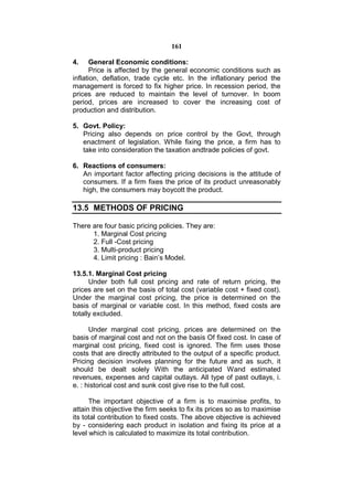 161

4.     General Economic conditions:
       Price is affected by the general economic conditions such as
inflation, deflation, trade cycle etc. In the inflationary period the
management is forced to fix higher price. In recession period, the
prices are reduced to maintain the level of turnover. In boom
period, prices are increased to cover the increasing cost of
production and distribution.

5. Govt. Policy:
   Pricing also depends on price control by the Govt, through
   enactment of legislation. While fixing the price, a firm has to
   take into consideration the taxation andtrade policies of govt.

6. Reactions of consumers:
   An important factor affecting pricing decisions is the attitude of
   consumers. If a firm fixes the price of its product unreasonably
   high, the consumers may boycott the product.

13.5 METHODS OF PRICING

There are four basic pricing policies. They are:
      1. Marginal Cost pricing
      2. Full -Cost pricing
      3. Multi-product pricing
      4. Limit pricing : Bain’s Model.

13.5.1. Marginal Cost pricing
      Under both full cost pricing and rate of return pricing, the
prices are set on the basis of total cost (variable cost + fixed cost).
Under the marginal cost pricing, the price is determined on the
basis of marginal or variable cost. In this method, fixed costs are
totally excluded.

      Under marginal cost pricing, prices are determined on the
basis of marginal cost and not on the basis Of fixed cost. In case of
marginal cost pricing, fixed cost is ignored. The firm uses those
costs that are directly attributed to the output of a specific product.
Pricing decision involves planning for the future and as such, it
should be dealt solely With the anticipated Wand estimated
revenues, expenses and capital outlays. All type of past outlays, i.
e. : historical cost and sunk cost give rise to the full cost.

      The important objective of a firm is to maximise profits, to
attain this objective the firm seeks to fix its prices so as to maximise
its total contribution to fixed costs. The above objective is achieved
by - considering each product in isolation and fixing its price at a
level which is calculated to maximize its total contribution.
 