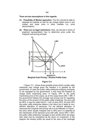 162

There are two assumptions in this regards:
(1)     Possibility of Market separation: The firm should be able to
      separate its markets so that he can charge higher price in one
      market and lower price in other markets (i.e. price
      discrimination).
(2)     There are no legal restrictions: Now, we will see in terms of
      graphical representation how to determine price under the
      marginal cost pricing principle.
                               Y

                                                     LMC




                                        J
              PRICE AND COST




                               P1                          LAC

                               P2                K
                               P3                    L
                               P4
                                                 M

                                                            AR/D
                                            MR
                               O                                 X
                                      A     B C
                                          QUANTITY
            Marginal Cost Pricing – Excess Profits Case

                                    Figure 13.1
      • Figure 13.1 shows three possible prices which a public utility
enterprise may charge given the freedom it is granted by the
government. In case the public utility enterprise enjoying monopoly
is not regulated by the government, it may have the freedom to
charge profit maximising price. In Figure, OP1 is the profit
maximising price of the output, as at this output level LMC = MR. If
the government follows the average cost pricing rule for regulating
the price of the product of the public utility enterprise, the price will
be OP3. It may be noted that D = LAC at price OP3. At price OP3
the public utility enterprise obtains a fair return but it leads to non-
efficient allocation of resources. For the efficient allocation of
resources the marginal cost pricing rule is to be followed. In Figure ,
the price which equals marginal cost is OP2 and it is obtained at
the intersection of the demand curve with LMC. Since OP2 > OP3.
the public utility enterprise manages to earn profits which are larger
than what may be considered as fair return on investment. In the
diagram the excess profits are equal to the area of the rectangle
 