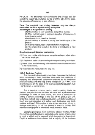 163

P4P2KJvI — the difference between marginal and average cost per
unit at the output OB, multiplied by OB or (KM x OB). In this case,
the allocation of resources is also efficient.

Thus, The marginal cost pricing, however, may not always
ensure fair return to a public utility enterprise.
Advantages of Marginal Cost pricing
      (1) This method is very useful in a competitive market.
      (2) This method helps in optimum allocation of resources. It
      is particularly useful
      when the products have low demand.
      (3) This method is suitable to pricing over the life cycle of the
      product
      (4) It is the most suitable .method of short run pricing.
      (5) The method is useful at the time of introducing a new
      product.
Disadvantages of Marginal cost pricing
(1) Firms may not be able to cover up costs and earn a fair return
    on capital employed.
(2) It requires a better understanding of marginal costing technique.
(3) When costs are decreasing this method is not suitable because
    it will result losses.
(4) This method is not suitable for long run.

13.5.2. Cost plus Pricing:
     The theory of full cost pricing has been developed by Hall and
Mitch. According to them, business firms under the conditions of
oligopoly and monopolistic competitive markets do not determine
price and output with the help of the principle of MC = MR. They
determine price on the basis of full average cost of production AVC
+ AFC margin of normal profit.

     This is the most common method used for pricing. Under the
method, the price is fixed to cover all costs and a predetermined
percentage of profit. In other words, the price is computed by
adding a certain percentage to the cost of the product per unit.
Under this method, cost includes production cost (both variable and
fixed) and administrative and selling and distribution cost (both
variable and fixed). This method is also known as margin pricing or
average cost pricing or full cost pricing or mark-up pricing. This
method is very popular in wholesale trade and retail trade.

     Cost plus pricing is a most commonly adopted method. Under
this method, cost of product is estimated and a margin of some kind
of profit is added on the bases of which the pricing is determined.
Empirical evidences have shown that a majority of the business
 