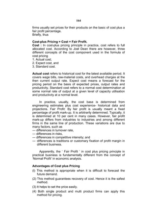 164

firms usually set prices for their products on the basic of cost plus a
fair profit percentage.
Briefly, thus

Cost-plus Pricing = Cost + Fair Profit.
Cost : In cost-plus pricing principle in practice, cost refers to full
allocated cost. According to Joel Dean there are however, three
different concepts of the cost component used in the formula of
cost pricing
1. Actual cost;
2. Expect cost, and
3. Standard cost.

Actual cost refers to historical cost for the latest available period. It
covers wage bills, raw-material costs, and overhead charges at the
then current output rate. Expect cost means a forecast for the
pricing period on the basis of expected prices, output rates and
productivity. Standard cost refers to a normal cost determination at
some normal rate of output at a given level of capacity utilisation
and productivity at a normal level.

      In practice, usually, the cost base is determined from
engineering estimates plus cost experience- historical data and
projections. Fair Profit: By fair profit is usually meant a fixed
percentage of profit mark-up. It is arbitrarily determined. Typically, it
is determined at 10 per cent in many cases. However, fair profit
mark-up differs from industries to industries and among different
firms in the same line of production. These variations are due to
many factors, such as
— differences in turnover rate,
— differences in risks,
— differences in competitive intensity; and
— differences is traditions or customary fixation of profit margin in
    different business.

     Apparently, the ‘ Fair Profit ’ in cost plus pricing principle in
practical business is fundamentally different from the concept of
‘Normal Profit’ in economic analysis.

Advantages of Cost plus Pricing
(l) This method is appropriate when it is difficult to forecast the
    future demand.
(2) This method guarantees recovery of cost. Hence it is the safest
    method.
(3) It helps to set the price easily.
(4) Both single product and multi product firms can apply this
    method for pricing.
 