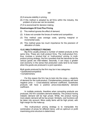 165

(5) It ensures stability in pricing.
(6) If this method is adopted by all firms within the industry, the
    problem of price war can be avoided.
(7) It is economical for decision making.
Disadvantages Of Cost Plus Pricing
(l)   This method ignores the effect of demand.
(2) It does not consider the forces of market and competition.
(3) This method uses average costs, ignoring marginal or
    incremental costs.
(4) This method gives too much importance for the precision of
    allocation of costs.

13.5.3 MULTI-PRODUCT PRICING
     Big firms usually produce a number of related products at the
same time. These are multi product firms. The multi-product firm.
thus, involves a ‘product line’ or ‘multi-product’ pricing. In multi-
product pricing strategy, the firm considers that the demands for the
various goods are inter-related. Secondly, it can enjoy a greater
cost economy in the sense that production costs tend to be lower
when the goods are produced in a joint operation.

Multi goods produced by the firm may be in two categories :
• Substitutes/competitive
• Complementary

     For this reason the firm has to look into the cross — elasticity
of demand for the multi-product. Complementary products will have
negative price — Cross-elasticity demand coefficient. Substitutes
products will have a positive price-cross-elasticity demand
coefficient.

     In multiple products, therefore when converting products are
produced, the firm considers demand elasticity. The product having
inelastic demand will be high priced. While, the product having
more elastic demand will be low priced. Similarly, cost functions will
be taken into account. More costly items will be high priced, with
high margin for the make-up.

    The multi-product pricing strategy is to manipulate the
combination of prices for different items, until an optimum or profit
maximising price structure is determined.
 