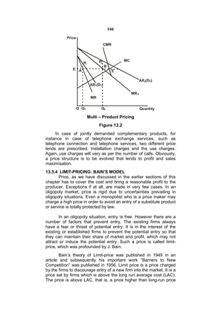 166

           Price
                                    CMR



                               P              MC
                    P1
                                2
                                    B
              E A                         E

                                                          AR2(D2)
                          AR1(D1)

                                                   MR 2
                          MR

                Q Q1            Q2                        Quantity

                         Multi – Product Pricing
                               Figure 13.2
     In case of jointly demanded complementary products, for
instance in case of telephone exchange services, such as
telephone connection and telephone services, two different price
lends are prescribed. Installation charges and the use charges.
Again, use charges will vary as per the number of calls. Obviously,
a price structure is to be evolved that lends to profit and sales
maximisation.
13.5.4 LIMIT-PRICING: BAIN’S MODEL
       Price, as we have discussed in the earlier sections of this
chapter has to cover the cost and bring a reasonable profit to the
producer. Exceptions if at all, are made in very few cases. In an
oligopoly market, price is rigid due to uncertainties prevailing in
oligopoly situations. Even a monopolist who is a price maker may
charge a high price in order to avoid an entry of a substitute product
or service is totally protected by law.

       In an oligopoly situation, entry is free. However there are a
number of factors that prevent entry. The existing firms always
have a fear or threat of potential entry. It is in the interest of the
existing or established firms to prevent the potential entry so that
they can maintain their share of market and profit, which may not
attract or induce the potential entry. Such a price is called limit-
price, which was profounded by J. Bain.
       Bain’s theory of Limit-price was published in 1949 in an
article and subsequently his important work “Barriers to New
Competition” was published in 1956. Limit price is a price charged
by the firms to discourage entry of a new firm into the market. It is a
price set by firms which is above the long run average cost (LAC).
The price is above LAC, that is, a price higher than long-run price
 