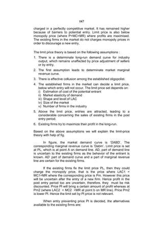 167

charged in a perfectly competitive market. It has remained higher
because of barriers to potential entry. Limit price is also below
monopoly price (where P>MC=MR) where profits are maximised.
The existing firms in the market do not charges monopoly prices in
order to discourage a new entry,

The limit price theory is based on the following assumptions :
1. There is a determinate long-run demand curve for industry
   output, which remains unaffected by price adjustment of sellers
   or by entry.
2. The first assumption leads to determinate market marginal
   revenue curve.
3. There is effective collusion among the established oligopolist.
4. The established firms in the market can decide a limit price,
   below which entry will not occur. The limit price set depends on:
   i) Estimation of cost of the potential entrant
   ii) Market elasticity of demand
   iii) Shape and level of LAC
   iv) Size of the market
   v) Number of firms in the industry
5. Above the limit price, entries are attracted, leading to a
   considerable concerning the sales of existing firms in the post
   entry period.
6. Existing firms try to maximize their profit in the long-run.

Based on the above assumptions we will explain the limit-price
theory with help of fig.

        In figure, the market demand curve is ‘DABD’. The
corresponding marginal revenue curve is ‘Dabm’. Limit price is set
at PL, which is at point A on demand line. AD, part of demand line
is uncertain to the existing firms as the behavior of the entrant is
known. AD’ part of demand curve and a part of marginal revenue
line are certain for the existing firms.

       If the existing firms fix the limit price PL, then they could
charge the monopoly price, that is the price where LAC1 =
MC1=MR where the corresponding price is Pm. However this price
will be uncertain after the entry of a new firm. Hence profit in the
post entry period too are uncertain, therefore, they must be risk
discounted. Price Pl will bring a certain amount of profit whereas at
Pm2 (where LAC2 = MC2 =MR at point b on MR line). Price Pm2
is lower Pl. Hence the limit set by Pl price is not relevant.

       When entry preventing price Pl is decided, the alternatives
available to the existing firms are:
 