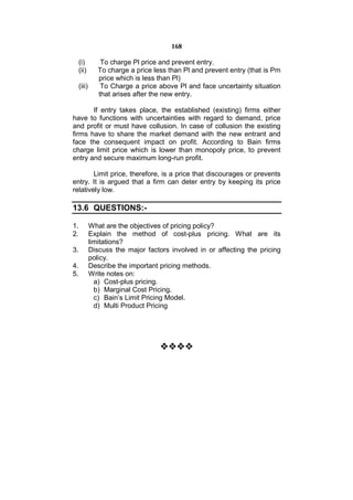 168

     (i)         To charge Pl price and prevent entry.
     (ii)       To charge a price less than Pl and prevent entry (that is Pm
                price which is less than Pl)
     (iii)       To Charge a price above Pl and face uncertainty situation
                that arises after the new entry.

       If entry takes place, the established (existing) firms either
have to functions with uncertainties with regard to demand, price
and profit or must have collusion. In case of collusion the existing
firms have to share the market demand with the new entrant and
face the consequent impact on profit. According to Bain firms
charge limit price which is lower than monopoly price, to prevent
entry and secure maximum long-run profit.

        Limit price, therefore, is a price that discourages or prevents
entry. It is argued that a firm can deter entry by keeping its price
relatively low.

13.6 QUESTIONS:-

1.           What are the objectives of pricing policy?
2.           Explain the method of cost-plus pricing. What are its
             limitations?
3.           Discuss the major factors involved in or affecting the pricing
             policy.
4.           Describe the important pricing methods.
5.           Write notes on:
               a) Cost-plus pricing.
               b) Marginal Cost Pricing.
               c) Bain’s Limit Pricing Model.
               d) Multi Product Pricing




                                    
 