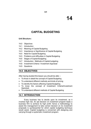 169



                                                         14

               CAPITAL BUDGETING

Unit Structure :

14.0   Objectives
14.1   Introduction
14.2   Meaning of Capital Budgeting
14.3   Importance or Significance of Capital Budgeting
14.4   Need for Capital Budgeting
14.5   Problems and difficulties in Capital Budgeting
14.6   Stages of Capital Budgeting
14.7   Introduction : Methods of Capital budgeting
14.8   Investment Criteria / Investment Appraisal
14.9   Questions

14.0 OBJECTIVES

After having studied this lesson you should be able :-
 To Know in detail the concept of Capital Budgeting
 To understand different methods and kinds of pricing
 To identify the factors affecting Capital Budgeting
 To know the concept of Investment Criteria/Investment
   Appraisal.
 To understand different methods of Capital Budgeting

14.1 INTRODUCTION

       Every business has to decide upon its investment, as it
involves high risk. An apt decision on investment program leads a
business firm to achieve its high profit; hence a methodology to
assist the management to take correct decision on its investment
proposals is quintessential for which capital budgeting technique
would assist. Capital budgeting is concerned with designing and
carrying through a systematic investment program.
 