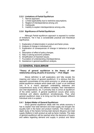 17

2.3.5   Limitations of Partial Equilibrium
   1.   Narrow approach.
   2.   Limited applicability due to restrictive assumptions.
   3.   Neglect of interdependence among unit.
   4.   Inadequate
   5.   Inability to explain interdependence among units.

2.3.6 Significance of Partial Equilibrium

        Although Partial equilibrium approach is exposed to number
of limitations. Yet it has a considerable practical and theoretical
significance.

1. Explanation of determination in product and factor prices.
2. Analysis of change in individual unit.
3. Explanation of consequences of change in behaviour of single
   unit
4. Description of effect of policy changes.
5. Help in solving economic problem.
6. Simplification of important issues.
7. Foundation of understanding interdependence.
8. Assistance in general equilibrium analysis.

2.4 GENERAL EQUILIBRIUM

“Theory of general equilibrium is the theory of inter
relationship among all parts of economy.”‘ - Prof. Stigler

        Above definition is self explanatory and fully reveals the
meaning and nature of general equilibrium. It is obvious that this
approach concentrates on the entire economy i.e. whole as against
partial equilibrium analysis which deals with ‘a part’ or an individual
unit. It is a macro approach undertaking extensive and
comprehensive study of the different variables, their interrelations
and inter-dependence, etc. It primarily tries to arrive at equilibrium
of the entire system. A general equilibrium occurs when every
individual unit attains equilibrium simultaneously. Thus what
general equilibrium does is to bring out the link between different
individual units in a system.

2.4.1 Subject Matter of General Equilibrium:
       Since general equilibrium deals with the whole economy it
has to explain how total demand and total supply are brought into
equality both in the factor and product markets. This implies an in
depth study of the factors forming total demand (Buyers) and total
supply (Sellers) in both product as well as factor markets. The state
of general equilibrium will be reached when the decisions of buyers
and sellers regarding demand and supply in product and factor
 