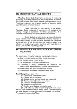 170

14.2 MEANING OF CAPITAL BUDGETING

    Meaning: Capital budgeting implies a process of conceiving,
generating, evaluating and selecting the most profitable investment
proposal or project. It involves a plan for the investment of funds.
Project planning refers to a long-term planning in respect of capital
expenditure on a scheme or project.

            Capital Budgeting is also referred to as Project
Planning. Capital budgeting is concerned with designing and
carrying through a systematic investment programme. It is
concerned with planning and control of capital expenditure.

               Capital budgeting refers to the process of planning
capital projects, raising funds and efficiently allocating resources to
those capital projects. Capital budgeting decisions may be defined
as the decision of the firm to invest its current finances most
efficiently in long-term productive activities, with expenditure on
flow of future benefits over a long period.

14.3 IMPORTANCE OR SIGNIFICANCE OF CAPITAL
     BUDGETING

The Major issues in Capital budgeting or project planning are:
  (a) Determining the worthiness of the investment project.
  (b) The cost ant returns form of project.
  (c) The availability of funds and their allocation.
  (d) Organising a project, determining the resources and
        assigning the responsibilities of the different departments.
  (e) Co-ordinating and controlling the entire scheme
   (f) Estimating the time for the completion of the project.

Capital budgeting is issued for:
         (1) Expansion of production facilities.
         (2) Entering new product lines.
         (3) Replacement of worn-out capital and equipment.
         (4) Planning major advertising campaigns.
         (5) Employee training Programmes.
         (6) Research and Development.
         (7) Decision to purchase or rent equipments.
         (8) Undertake any other investment project which would
result in costs and revenue over a long period. Capital Budgeting
has great significance in decision regarding financing investments.
Firms classify investment as follow:
 