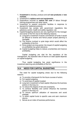 171

1. Investment to develop, produce and sell new products or new
   markets.
2. Investment to replace worn-out equipments.
3. Expenditure incurred to reduce the cost of labour through
   training programmes and other inputs.
4. Investment to expand production facilities in response to
   demand for traditional products
5. Investment top comply with government regulations like
   pollutions control, health and safety regulation, etc.
6. Capital Budgeting decisions are very significant for the manager
   and owner of the firm due to the following reasons:
   a) Long-term investment involves commitment of funds it would
       be difficult to reverse and hence proper project planning is
       inevitable.
   b) The finance involved is quite large which would affect the
       profitability of the firm.
   c) Since project are long period, the impact of capital budgeting
       on profitability has great relevance.
   d) Capital budgeting helps to reduce uncertainties and improve
       profitability.

      Capital budgeting are vital for the reputation of the
management. the expected rate of returns on total capital depends
on capital budgeting.

      Thus capital budgeting has great significance in the
investment planning and profitability of the firm.

14.4      NEED FOR CAPITAL BUDGETING

   The need for capital budgeting arises due to the following
reasons:
   a)   To provide a framework for the future courses of action.
   b)   For capital budgeting.
   c)   To avoid lass of capital invested.
   d)   Long term investment is fixed capital influences the business
        actions in the long run.
   e)   To reduce the degree of risk and uncertainty.
   f)   To achieve flexibility and control influence the business
        actions in the long run.
   g)   To ensure optimum utilization of resources and avoid
        wastage.
   h)   To direct capital funds to specific uses and earn maximum
        returns.
   i)   Serves as an index of business performance.
 