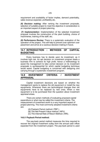 175

requirement and availability of factor implies, demand potentiality,
sales revenue expected, profitability etc.
(6) Decision making: After ranking the investment proposals,
selection of suitable project to meet the objective in consideration is
an important aspect of project planning.
 (7) Implementation: Implementation of the selected investment
proposal involves the construction of the plant building, choice of
machineries, training of the staff, etc.
(8) Performance Review: There is a systematic evaluation of the
operation of the project. This will help to prevent over optimism over
pessimism and arrive at a cautious decision-making in future.

14.7 INTRODUCTION              :    METHODS         OF     CAPITAL
BUDGETING
       Every business has to decide upon its investment, as it
involves high risk. An apt decision on investment program leads a
business firm to achieve its high profit; hence a methodology to
assist the management to take correct decision on its investment
proposals is quintessential for which capital budgeting technique
would assist. Capital budgeting is concerned with designing and
carrying through a systematic investment program.

14.8 INVESTMENT                CRITERIA         /    INVESTMENT
APPRAISAL

      Capital investment decisions are based on whether the
management wants to replace the old equipment or install the new
equipments. Whenever there are technological changes then old
equipments have to be replaced by new ones. When a new
equipment is to be purchased then the question about investment
appraisal arises.
       There are certain methods of evaluating proposed capital
expenditure or what may be called the investment criteria. The
measurement of investment worth is a very important aspect of
project planning. The most commonly adopted investment criteria
are:
         (A) Payback Period method ( PBP ).
         (B) The Net Present Value method ( NPV).
         (C) The Internal Rate of Return Method ( IRR).
14.8.1 Payback Period method:
      The pay-back period method measures the time required to
recover the original investment outlay from the annual cash inflow
expected from the investment project. The pay-back period is used
 