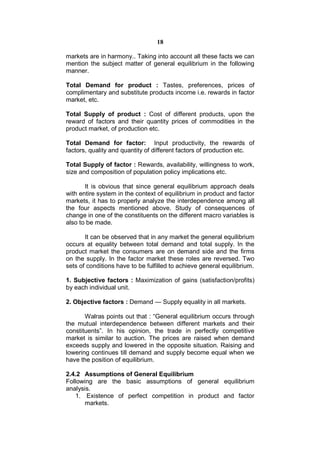 18

markets are in harmony.. Taking into account all these facts we can
mention the subject matter of general equilibrium in the following
manner.

Total Demand for product : Tastes, preferences, prices of
complimentary and substitute products income i.e. rewards in factor
market, etc.

Total Supply of product : Cost of different products, upon the
reward of factors and their quantity prices of commodities in the
product market, of production etc.

Total Demand for factor: Input productivity, the rewards of
factors, quality and quantity of different factors of production etc.

Total Supply of factor : Rewards, availability, willingness to work,
size and composition of population policy implications etc.

       It is obvious that since general equilibrium approach deals
with entire system in the context of equilibrium in product and factor
markets, it has to properly analyze the interdependence among all
the four aspects mentioned above. Study of consequences of
change in one of the constituents on the different macro variables is
also to be made.

       It can be observed that in any market the general equilibrium
occurs at equality between total demand and total supply. In the
product market the consumers are on demand side and the firms
on the supply. In the factor market these roles are reversed. Two
sets of conditions have to be fulfilled to achieve general equilibrium.

1. Subjective factors : Maximization of gains (satisfaction/profits)
by each individual unit.

2. Objective factors : Demand — Supply equality in all markets.

       Walras points out that : “General equilibrium occurs through
the mutual interdependence between different markets and their
constituents”. In his opinion, the trade in perfectly competitive
market is similar to auction. The prices are raised when demand
exceeds supply and lowered in the opposite situation. Raising and
lowering continues till demand and supply become equal when we
have the position of equilibrium.

2.4.2 Assumptions of General Equilibrium
Following are the basic assumptions of general equilibrium
analysis.
   1. Existence of perfect competition in product and factor
       markets.
 
