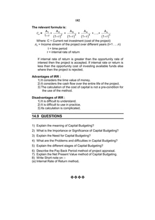 182

The relevant formula is:
         A1        A2         AS        A4              An
      =       +          +           +          +…..+
        1  r 1  r 2     1  r 3 1  r 4       1  r n
   Where: C = Current net investment (cost of the project)
    = Income stream of the project over different years (t=1 . . .n)
            t = time period
           r = internal rate of return

    If internal rate of return is greater than the opportunity rate of
    interest then the project is accepted. If internal rate or return is
    less than the opportunity cost of investing available funds else
    where then the project is rejected.

Advantages of IRR :
   1) It considers the time value of money.
   2) It considers the cash flow over the entire life of the project.
   3) The calculation of the cost of capital is not a pre-condition for
       the use of the method.

Disadvantages of IRR :
    1) It is difficult to understand.
    2) It is difficult to use in practice.
    3) Its calculation is complicated.

14.9 QUESTIONS

1) Explain the meaning of Capital Budgeting?
2) What is the Importance or Significance of Capital Budgeting?
3) Explain the Need for Capital Budgeting?
4) What are the Problems and difficulties in Capital Budgeting?
5) Explain the different stages of Capital Budgeting?
6) Describe the Pay Back Period method of project appraisal.
7) Explain the Net Present Value method of Capital Budgeting.
8) Write Short note on :-
(a) Internal Rate of Return method.


                                   
                                 
                                   
                                   
                                   
 