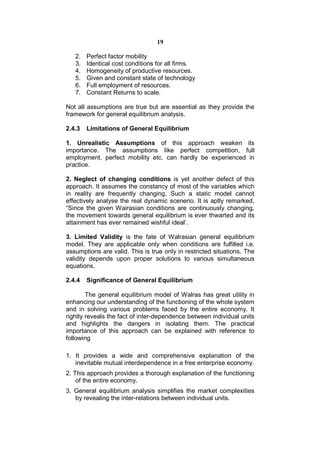 19

   2.   Perfect factor mobility
   3.   Identical cost conditions for all firms.
   4.   Homogeneity of productive resources.
   5.   Given and constant state of technology
   6.   Full employment of resources.
   7.   Constant Returns to scale.

Not all assumptions are true but are essential as they provide the
framework for general equilibrium analysis.

2.4.3   Limitations of General Equilibrium

1. Unrealistic Assumptions of this approach weaken its
importance. The assumptions like perfect competition, full
employment, perfect mobility etc. can hardly be experienced in
practice.

2. Neglect of changing conditions is yet another defect of this
approach. It assumes the constancy of most of the variables which
in reality are frequently changing. Such a static model cannot
effectively analyse the real dynamic scenerio. It is aptly remarked,
“Since the given Wairasian conditions are continuously changing,
the movement towards general equilibrium is ever thwarted and its
attainment has ever remained wishful ideal’.

3. Limited Validity is the fate of Walrasian general equilibrium
model. They are applicable only when conditions are fulfilled i.e.
assumptions are valid. This is true only in restricted situations. The
validity depends upon proper solutions to various simultaneous
equations.

2.4.4   Significance of General Equilibrium

        The general equilibrium model of Walras has great utility in
enhancing our understanding of the functioning of the whole system
and in solving various problems faced by the entire economy. It
rightly reveals the fact of inter-dependence between individual units
and highlights the dangers in isolating them. The practical
importance of this approach can be explained with reference to
following

1. It provides a wide and comprehensive explanation of the
   inevitable mutual interdependence in a free enterprise economy.
2. This approach provides a thorough explanation of the functioning
    of the entire economy.
3. General equilibrium analysis simplifies the market complexities
   by revealing the inter-relations between individual units.
 
