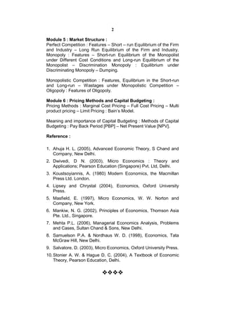 2

Module 5 : Market Structure :
Perfect Competition : Features – Short – run Equilibrium of the Firm
and Industry – Long Run Equilibrium of the Firm and Industry.
Monopoly : Features – Short-run Equilibrium of the Monopolist
under Different Cost Conditions and Long-run Equilibrium of the
Monopolist – Discrimination Monopoly : Equilibrium under
Discriminating Monopoly – Dumping.

Monopolistic Competition : Features, Equilibrium in the Short-run
and Long-run – Wastages under Monopolistic Competition –
Oligopoly : Features of Oligopoly.

Module 6 : Pricing Methods and Capital Budgeting :
Pricing Methods : Marginal Cost Pricing – Full Cost Pricing – Multi
product pricing – Limit Pricing : Bain’s Model.

Meaning and importance of Capital Budgeting : Methods of Capital
Budgeting : Pay Back Period [PBP] – Net Present Value [NPV].

Reference :

1. Ahuja H. L. (2005), Advanced Economic Theory, S Chand and
   Company, New Delhi.
2. Dwivedi, D N. (2003), Micro Economics : Theory and
   Applications; Pearson Education (Singapore) Pvt. Ltd, Delhi.
3. Koustsoyiannis, A. (1980) Modern Economics, the Macmillan
   Press Ltd. London.
4. Lipsey and Chrystal (2004), Economics, Oxford University
   Press.
5. Masfield, E. (1997), Micro Economics, W. W. Norton and
   Company, New York.
6. Mankiw, N. G. (2002), Principles of Economics, Thomson Asia
   Pte. Ltd., Singapore.
7. Mehta P.L. (2006), Managerial Economics Analysis, Problems
   and Cases, Sultan Chand & Sons, New Delhi.
8. Samuelson P.A. & Nordhaus W. D. (1998), Economics, Tata
   McGraw Hill, New Delhi.
9. Salvatore, D. (2003), Micro Economics, Oxford University Press.
10. Stonier A. W. & Hague D. C. (2004), A Textbook of Economic
    Theory, Pearson Education, Delhi.
                              
                            
                              
                              
 