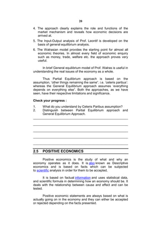 20

4. The approach clearly explains the role and functions of the
   market mechanism and reveals how economic decisions are
   arrived at.
5. The Input-Output analysis of Prof. Leontif is developed on the
   basis of general equilibrium analysis.
6. The Walrasian model provides the starting point for almost all
   economic theories. In almost every field of economic enquiry
   such as money, trade, welfare etc. the approach proves very
   useful.

      In brief General equilibrium model of Prof. Walras is useful in
understanding the real issues of the economy as a whole.

       Thus Partial Equilibrium approach is based on the
assumption, ‘other things remaining the same”. i.e. ‘ceteris paribus’:
whereas the General Equilibrium approach assumes ‘everything
depends on everything else”. Both the approaches, as we have
seen, have their respective limitations and significance.

Check your progress :
1.     What do you understand by Ceteris Paribus assumption?
2.     Distinguish between Partial Equilibrium approach and
       General Equilibrium Approach.




2.5    POSITIVE ECONOMICS

       Positive economics is the study of what and why an
economy operates as it does. It is also known as Descriptive
economics and is based on facts which can be subjected
to scientific analysis in order for them to be accepted.

        It is based on factual information and uses statistical data,
and scientific formula in determining how an economy should be. It
deals with the relationship between cause and effect and can be
tested.

       Positive economic statements are always based on what is
actually going on in the economy and they can either be accepted
or rejected depending on the facts presented.
 
