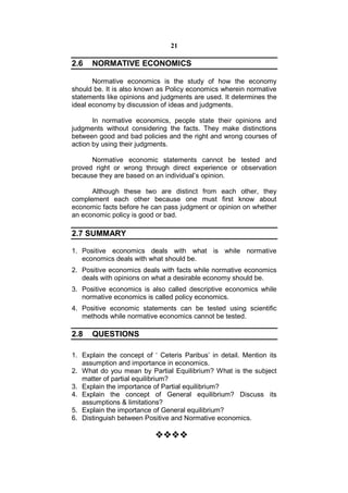 21

2.6   NORMATIVE ECONOMICS

       Normative economics is the study of how the economy
should be. It is also known as Policy economics wherein normative
statements like opinions and judgments are used. It determines the
ideal economy by discussion of ideas and judgments.

       In normative economics, people state their opinions and
judgments without considering the facts. They make distinctions
between good and bad policies and the right and wrong courses of
action by using their judgments.

      Normative economic statements cannot be tested and
proved right or wrong through direct experience or observation
because they are based on an individual’s opinion.

      Although these two are distinct from each other, they
complement each other because one must first know about
economic facts before he can pass judgment or opinion on whether
an economic policy is good or bad.

2.7 SUMMARY

1. Positive economics deals with what is while normative
   economics deals with what should be.
2. Positive economics deals with facts while normative economics
   deals with opinions on what a desirable economy should be.
3. Positive economics is also called descriptive economics while
   normative economics is called policy economics.
4. Positive economic statements can be tested using scientific
   methods while normative economics cannot be tested.

2.8   QUESTIONS

1. Explain the concept of ‘ Ceteris Paribus’ in detail. Mention its
   assumption and importance in economics.
2. What do you mean by Partial Equilibrium? What is the subject
   matter of partial equilibrium?
3. Explain the importance of Partial equilibrium?
4. Explain the concept of General equilibrium? Discuss its
   assumptions & limitations?
5. Explain the importance of General equilibrium?
6. Distinguish between Positive and Normative economics.

                           
 