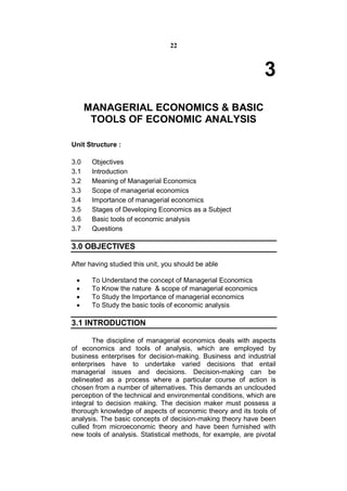 22



                                                                3
      MANAGERIAL ECONOMICS & BASIC
       TOOLS OF ECONOMIC ANALYSIS

Unit Structure :

3.0    Objectives
3.1    Introduction
3.2    Meaning of Managerial Economics
3.3    Scope of managerial economics
3.4    Importance of managerial economics
3.5    Stages of Developing Economics as a Subject
3.6    Basic tools of economic analysis
3.7    Questions

3.0 OBJECTIVES

After having studied this unit, you should be able

      To Understand the concept of Managerial Economics
      To Know the nature & scope of managerial economics
      To Study the Importance of managerial economics
      To Study the basic tools of economic analysis

3.1 INTRODUCTION

       The discipline of managerial economics deals with aspects
of economics and tools of analysis, which are employed by
business enterprises for decision-making. Business and industrial
enterprises have to undertake varied decisions that entail
managerial issues and decisions. Decision-making can be
delineated as a process where a particular course of action is
chosen from a number of alternatives. This demands an unclouded
perception of the technical and environmental conditions, which are
integral to decision making. The decision maker must possess a
thorough knowledge of aspects of economic theory and its tools of
analysis. The basic concepts of decision-making theory have been
culled from microeconomic theory and have been furnished with
new tools of analysis. Statistical methods, for example, are pivotal
 