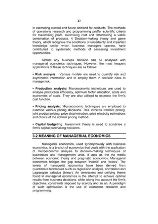 23

in estimating current and future demand for products. The methods
of operations research and programming proffer scientific criteria
for maximising profit, minimising cost and determining a viable
combination of products. 4 Decision-making theory and game
theory, which recognise the conditions of uncertainty and imperfect
knowledge under which business managers operate, have
contributed to systematic methods of assessing investment
opportunities.

       Almost any business decision can be analysed with
managerial economics techniques. However, the most frequent
applications of these techniques are as follows:

• Risk analysis: Various models are used to quantify risk and
asymmetric information and to employ them in decision rules to
manage risk.

• Production analysis: Microeconomic techniques are used to
analyse production efficiency, optimum factor allocation, costs and
economies of scale. They are also utilised to estimate the firm's
cost function.

• Pricing analysis: Microeconomic techniques are employed to
examine various pricing decisions. This involves transfer pricing,
joint product pricing, price discrimination, price elasticity estimations
and choice of the optimal pricing method.

• Capital budgeting: Investment theory is used to scrutinise a
firm's capital purchasing decisions.

3.2 MEANING OF MANAGERIAL ECONOMICS

       Managerial economics, used synonymously with business
economics, is a branch of economics that deals with the application
of microeconomic analysis to decision-making techniques of
businesses and management units. It acts as the via media
between economic theory and pragmatic economics. Managerial
economics bridges the gap between 'theoria' and 'pracis'. The
tenets of managerial economics have been derived from
quantitative techniques such as regression analysis, correlation and
Lagrangian calculus (linear). An omniscient and unifying theme
found in managerial economics is the attempt to achieve optimal
results from business decisions, while taking into account the firm's
objectives, constraints imposed by scarcity and so on. A paradigm
of such optmisation is the use of operations research and
programming.
 