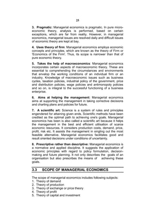 25

3. Pragmatic: Managerial economics is pragmatic. In pure micro-
economic theory, analysis is performed, based on certain
exceptions, which are far from reality. However, in managerial
economics, managerial issues are resolved daily and difficult issues
of economic theory are kept at bay.
4. Uses theory of firm: Managerial economics employs economic
concepts and principles, which are known as the theory of Firm or
'Economics of the Firm'. Thus, its scope is narrower than that of
pure economic theory.
5. Takes the help of macroeconomics: Managerial economics
incorporates certain aspects of macroeconomic theory. These are
essential to comprehending the circumstances and environments
that envelop the working conditions of an individual firm or an
industry. Knowledge of macroeconomic issues such as business
cycles, taxation policies, industrial policy of the government, price
and distribution policies, wage policies and antimonopoly policies
and so on, is integral to the successful functioning of a business
enterprise.
6. Aims at helping the management: Managerial economics
aims at supporting the management in taking corrective decisions
and charting plans and policies for future.
7. A scientific art: Science is a system of rules and principles
engendered for attaining given ends. Scientific methods have been
credited as the optimal path to achieving one's goals. Managerial
economics has been is also called a scientific art because it helps
the management in the best and efficient utilisation of scarce
economic resources. It considers production costs, demand, price,
profit, risk etc. It assists the management in singling out the most
feasible alternative. Managerial economics facilitates good and
result oriented decisions under conditions of uncertainty.
8. Prescriptive rather than descriptive: Managerial economics is
a normative and applied discipline. It suggests the application of
economic principles with regard to policy formulation, decision-
making and future planning. It not only describes the goals of an
organisation but also prescribes the means of achieving these
goals.

3.3    SCOPE OF MANAGERIAL ECONOMICS

The scope of managerial economics includes following subjects:
1. Theory of demand
2. Theory of production
3. Theory of exchange or price theory
4. Theory of profit
5. Theory of capital and investment
 