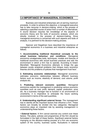 26

3.4 IMPORTANCE OF MANAGERIAL ECONOMICS

        Business and industrial enterprises aim at earning maximum
proceeds. In order to achieve this objective, a managerial executive
has to take recourse in decision-making, which is the process of
selecting a specified course of action from a number of alternatives.
A sound decision requires fair knowledge of the aspects of
economic theory and the tools of economic analysis, which are
directly involved in the process of decision-making. Since
managerial economics is concerned with such aspects and tools of
analysis, it is pertinent to the decision-making process.

       Spencer and Siegelman have described the importance of
managerial economics in a business and industrial enterprise as
follows:

1. Accommodating traditional theoretical concepts to the
actual business behaviour and conditions: Managerial
economics amalgamates tools, techniques, models and theories of
traditional economics with actual business practices and with the
environment in which a firm has to operate. According to Edwin
Mansfield, “Managerial Economics attempts to bridge the gap
between purely analytical problems that intrigue many economic
theories and the problems of policies that management must face”.

2. Estimating economic relationships: Managerial economics
estimates economic relationships between different business
factors such as income, elasticity of demand, cost volume, profit
analysis etc.

3. Predicting relevant economic quantities: Managerial
economics assists the management in predicting various economic
quantities such as cost, profit, demand, capital, production, price
etc. As a business manager has to function in an environment of
uncertainty, it is imperative to anticipate the future working
environment in terms of the said quantities.

4. Understanding significant external forces: The management
has to identify all the important factors that influence a firm. These
factors can broadly be divided into two categories. Managerial
economics plays an important role by assisting management in
understanding these factors.

• External factors: A firm cannot exercise any control over these
factors. The plans, policies and programmes of the firm should be
formulated in the light of these factors. Significant external factors
impinging on the decision-making process of a firm are economic
system of the country, business cycles, fluctuations in national
 
