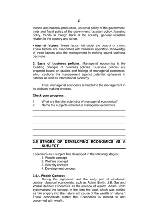 27

income and national production, industrial policy of the government,
trade and fiscal policy of the government, taxation policy, licensing
policy, trends in foreign trade of the country, general industrial
relation in the country and so on.

• Internal factors: These factors fall under the control of a firm.
These factors are associated with business operation. Knowledge
of these factors aids the management in making sound business
decisions.

5. Basis of business policies: Managerial economics is the
founding principle of business policies. Business policies are
prepared based on studies and findings of managerial economics,
which cautions the management against potential upheavals in
national as well as international economy.

       Thus, managerial economics is helpful to the management in
its decision-making process.

Check your progress :
1.    What are the characteristics of managerial economics?
2.    Name the subjects included in managerial economics.




3.5 STAGES OF DEVELOPING ECONOMICS AS A
     SUBJECT

Economics as a subject has developed in the following stages :
     1. Wealth concept
     2. Welfare concept
     3. Scarcity concept
     4. Development concept

3.5.1. Wealth Concept
       During the eighteenth and the early part of nineteenth
century, classical economists, such as Adam Smith, J.B. Say and
Walkar defined Economics as the science of wealth. Adam Smith
systematised the concept in the form the book which was entitled
as ‘‘An enquiry into the nature and cause of the wealth of nations.’’
These economists stated that Economics is related to and
concerned with wealth.
 
