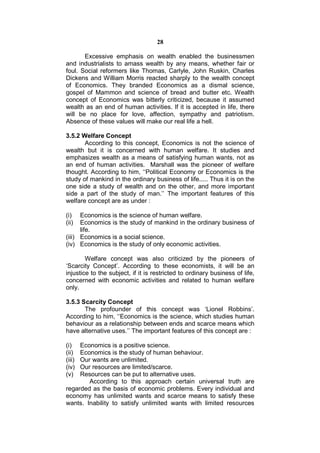 28

       Excessive emphasis on wealth enabled the businessmen
and industrialists to amass wealth by any means, whether fair or
foul. Social reformers like Thomas, Carlyle, John Ruskin, Charles
Dickens and William Morris reacted sharply to the wealth concept
of Economics. They branded Economics as a dismal science,
gospel of Mammon and science of bread and butter etc. Wealth
concept of Economics was bitterly criticized, because it assumed
wealth as an end of human activities. If it is accepted in life, there
will be no place for love, affection, sympathy and patriotism.
Absence of these values will make our real life a hell.

3.5.2 Welfare Concept
       According to this concept, Economics is not the science of
wealth but it is concerned with human welfare. It studies and
emphasizes wealth as a means of satisfying human wants, not as
an end of human activities. Marshall was the pioneer of welfare
thought. According to him, ‘‘Political Economy or Economics is the
study of mankind in the ordinary business of life..... Thus it is on the
one side a study of wealth and on the other, and more important
side a part of the study of man.’’ The important features of this
welfare concept are as under :

(i)   Economics is the science of human welfare.
(ii)  Economics is the study of mankind in the ordinary business of
      life.
(iii) Economics is a social science.
(iv) Economics is the study of only economic activities.

        Welfare concept was also criticized by the pioneers of
‘Scarcity Concept’. According to these economists, it will be an
injustice to the subject, if it is restricted to ordinary business of life,
concerned with economic activities and related to human welfare
only.

3.5.3 Scarcity Concept
       The profounder of this concept was ‘Lionel Robbins’.
According to him, ‘‘Economics is the science, which studies human
behaviour as a relationship between ends and scarce means which
have alternative uses.’’ The important features of this concept are :

(i)  Economics is a positive science.
(ii) Economics is the study of human behaviour.
(iii)Our wants are unlimited.
(iv) Our resources are limited/scarce.
(v)  Resources can be put to alternative uses.
        According to this approach certain universal truth are
regarded as the basis of economic problems. Every individual and
economy has unlimited wants and scarce means to satisfy these
wants. Inability to satisfy unlimited wants with limited resources
 
